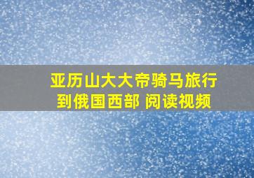 亚历山大大帝骑马旅行到俄国西部 阅读视频